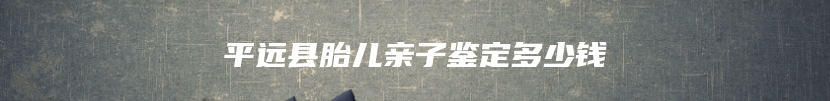 平远县胎儿亲子鉴定多少钱