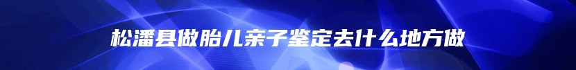 松潘县做胎儿亲子鉴定去什么地方做