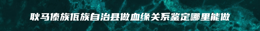 耿马傣族佤族自治县做血缘关系鉴定哪里能做