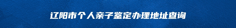 辽阳市个人亲子鉴定办理地址查询