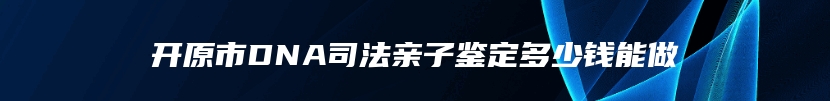 开原市DNA司法亲子鉴定多少钱能做