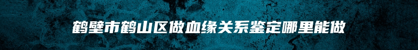 鹤壁市鹤山区做血缘关系鉴定哪里能做