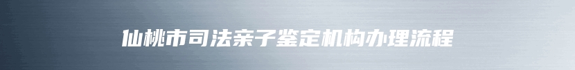 仙桃市司法亲子鉴定机构办理流程