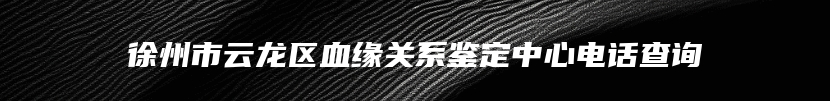 徐州市云龙区血缘关系鉴定中心电话查询