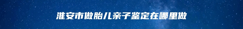 淮安市做胎儿亲子鉴定在哪里做
