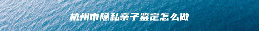 杭州市隐私亲子鉴定怎么做