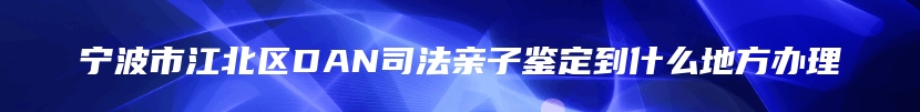 宁波市江北区DAN司法亲子鉴定到什么地方办理