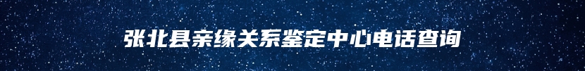 张北县亲缘关系鉴定中心电话查询