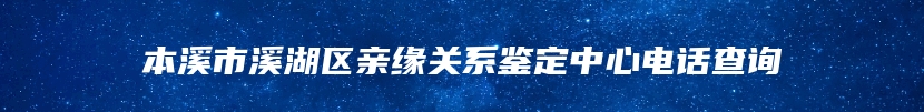 本溪市溪湖区亲缘关系鉴定中心电话查询