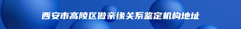 西安市高陵区做亲缘关系鉴定机构地址