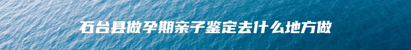 石台县做孕期亲子鉴定去什么地方做