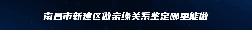 南昌市新建区做亲缘关系鉴定哪里能做