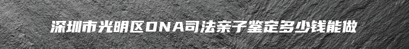 深圳市光明区DNA司法亲子鉴定多少钱能做