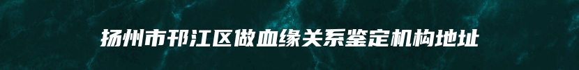 扬州市邗江区做血缘关系鉴定机构地址