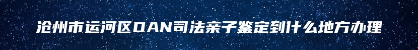 沧州市运河区DAN司法亲子鉴定到什么地方办理