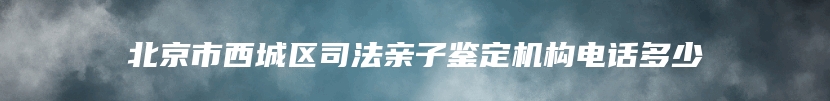 北京市西城区司法亲子鉴定机构电话多少