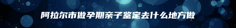 阿拉尔市做孕期亲子鉴定去什么地方做