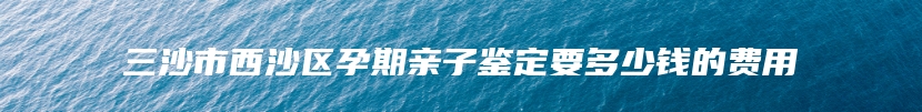 三沙市西沙区孕期亲子鉴定要多少钱的费用