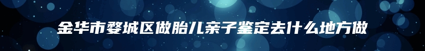 金华市婺城区做胎儿亲子鉴定去什么地方做