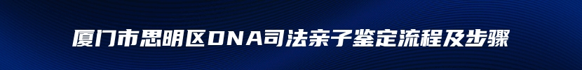 厦门市思明区DNA司法亲子鉴定流程及步骤