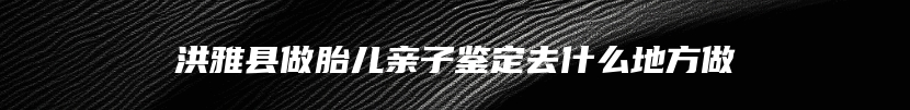 洪雅县做胎儿亲子鉴定去什么地方做