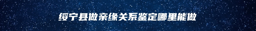 绥宁县做亲缘关系鉴定哪里能做