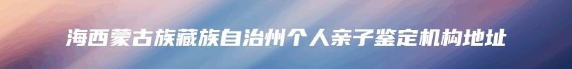 海西蒙古族藏族自治州个人亲子鉴定机构地址