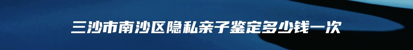 三沙市南沙区隐私亲子鉴定多少钱一次