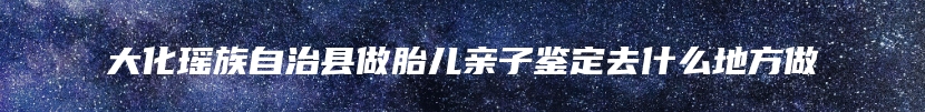 大化瑶族自治县做胎儿亲子鉴定去什么地方做