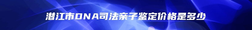 潜江市DNA司法亲子鉴定价格是多少