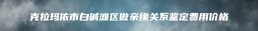 克拉玛依市白碱滩区做亲缘关系鉴定费用价格