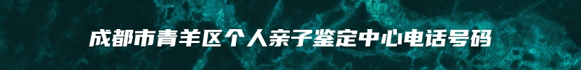 成都市青羊区个人亲子鉴定中心电话号码