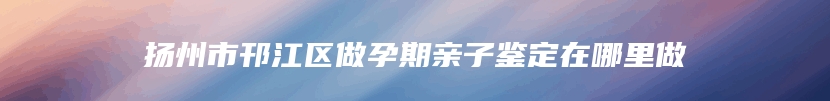 扬州市邗江区做孕期亲子鉴定在哪里做