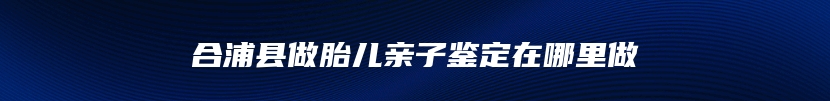 合浦县做胎儿亲子鉴定在哪里做