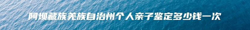 阿坝藏族羌族自治州个人亲子鉴定多少钱一次