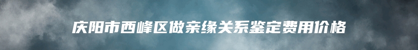 庆阳市西峰区做亲缘关系鉴定费用价格