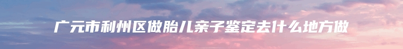 广元市利州区做胎儿亲子鉴定去什么地方做