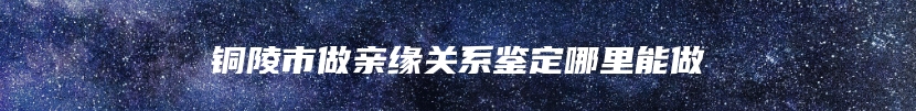 铜陵市做亲缘关系鉴定哪里能做