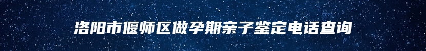 洛阳市偃师区做孕期亲子鉴定电话查询