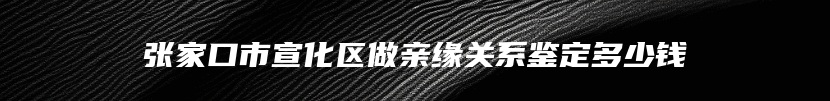 张家口市宣化区做亲缘关系鉴定多少钱