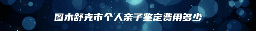 图木舒克市个人亲子鉴定费用多少