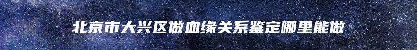 北京市大兴区做血缘关系鉴定哪里能做