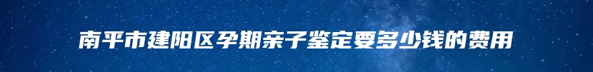 南平市建阳区孕期亲子鉴定要多少钱的费用