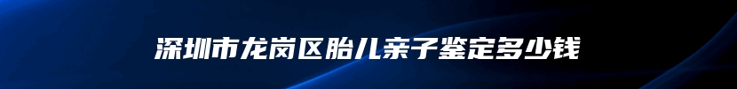 深圳市龙岗区胎儿亲子鉴定多少钱