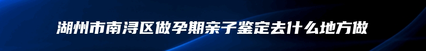 湖州市南浔区做孕期亲子鉴定去什么地方做