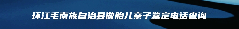 环江毛南族自治县做胎儿亲子鉴定电话查询