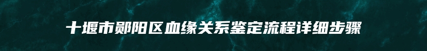 十堰市郧阳区血缘关系鉴定流程详细步骤