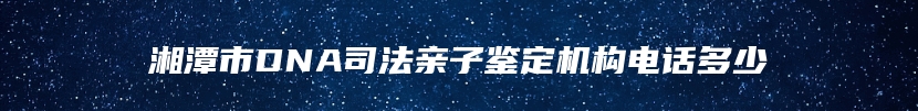 湘潭市DNA司法亲子鉴定机构电话多少