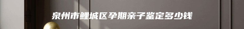 泉州市鲤城区孕期亲子鉴定多少钱