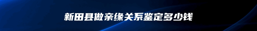 新田县做亲缘关系鉴定多少钱